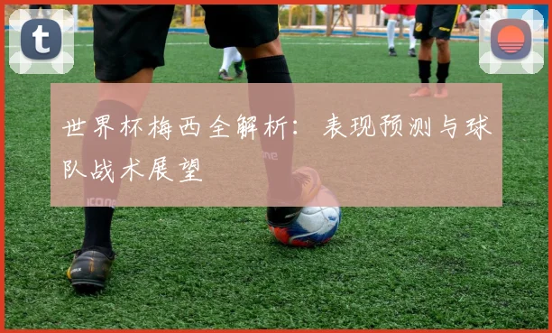世界杯梅西全解析：表现预测与球队战术展望