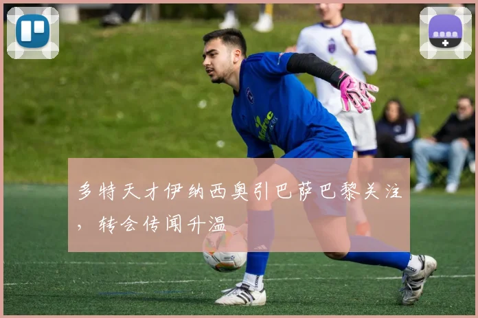 多特天才伊纳西奥引巴萨巴黎关注，转会传闻升温