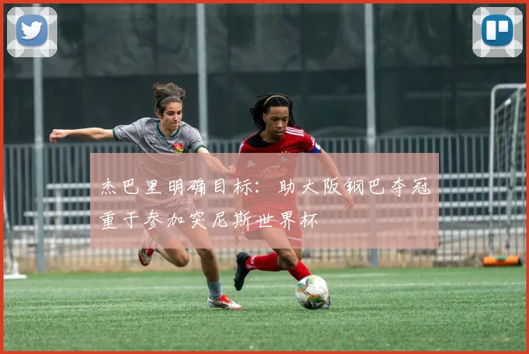 杰巴里明确目标：助大阪钢巴夺冠重于参加突尼斯世界杯