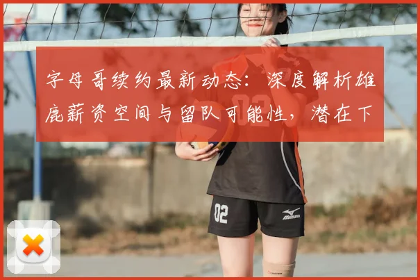 字母哥续约最新动态:深度解析雄鹿薪资空间与留队可能性,潜在下家有哪些?