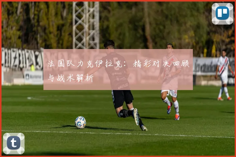 法国队力克伊拉克：精彩对决回顾与战术解析