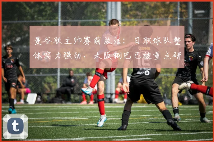 曼谷联主帅赛前放话：日职球队整体实力强劲，大阪钢巴已被重点研究