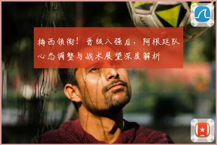 梅西领衔！晋级八强后，阿根廷队心态调整与战术展望深度解析
