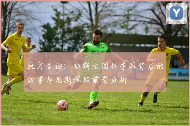 托万专访：朗斯法国杯夺冠背后的故事与尼斯保级前景分析