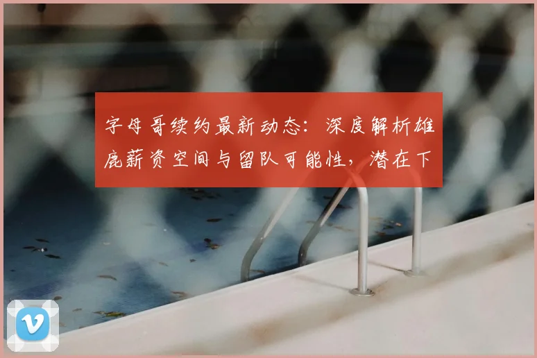 字母哥续约最新动态：深度解析雄鹿薪资空间与留队可能性，潜在下家有哪些？