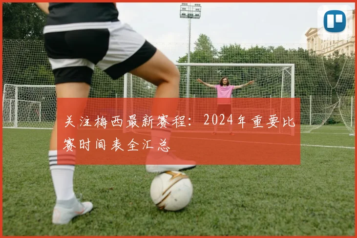 关注梅西最新赛程：2024年重要比赛时间表全汇总