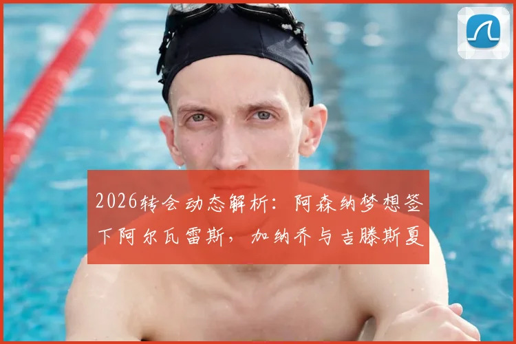 2026转会动态解析:阿森纳梦想签下阿尔瓦雷斯,加纳乔与吉滕斯夏窗离队可能性大增