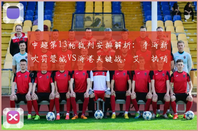 中超第13轮裁判安排解析：李海新吹罚蓉城VS海港关键战，艾堃执哨西南德比引关注