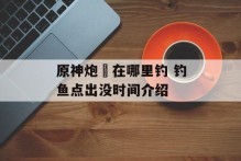 原神炮鲀在哪里钓 钓鱼点出没时间介绍