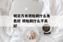 明日方舟初始刷什么角色好 初始刷什么干员好