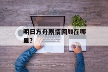 明日方舟剧情回顾在哪里？