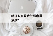 明日方舟龙舌兰强度是多少？