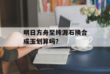明日方舟至纯源石换合成玉划算吗？