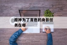 原神为了青色的身影任务在哪