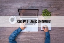 《原神》海灵芝在哪？