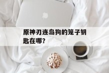 原神刃连岛狗的笼子钥匙在哪？