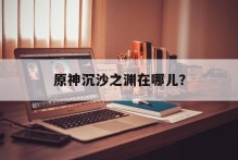 原神沉沙之渊在哪儿？