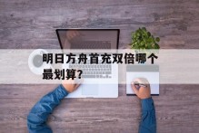 明日方舟首充双倍哪个最划算？