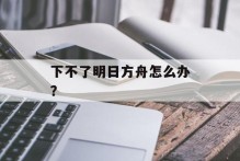 下不了明日方舟怎么办？