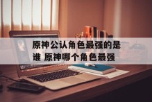 原神公认角色最强的是谁 原神哪个角色最强