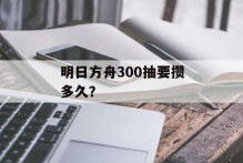 明日方舟300抽要攒多久？
