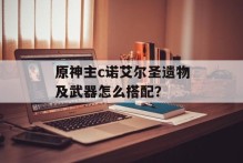 原神主c诺艾尔圣遗物及武器怎么搭配？