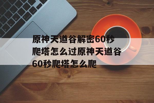 原神天遒谷解密60秒爬塔怎么过原神天遒谷60秒爬塔怎么爬