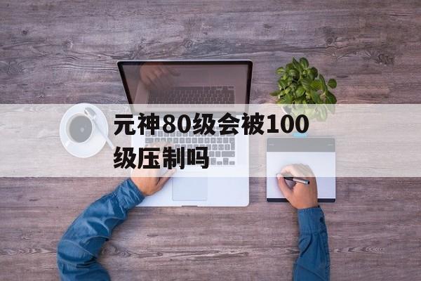 元神80级会被100级压制吗