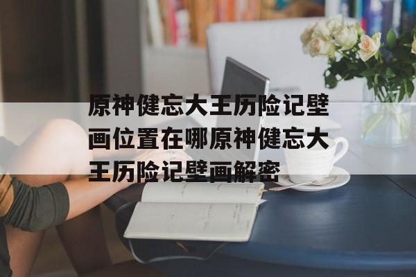 原神健忘大王历险记壁画位置在哪原神健忘大王历险记壁画解密