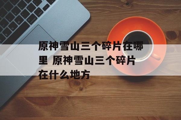 原神雪山三个碎片在哪里 原神雪山三个碎片在什么地方