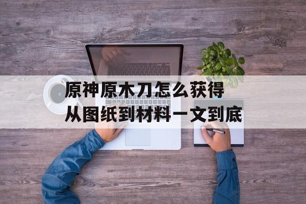 原神原木刀怎么获得 从图纸到材料一文到底