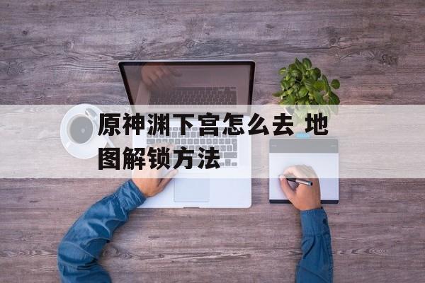 原神渊下宫怎么去 地图解锁方法