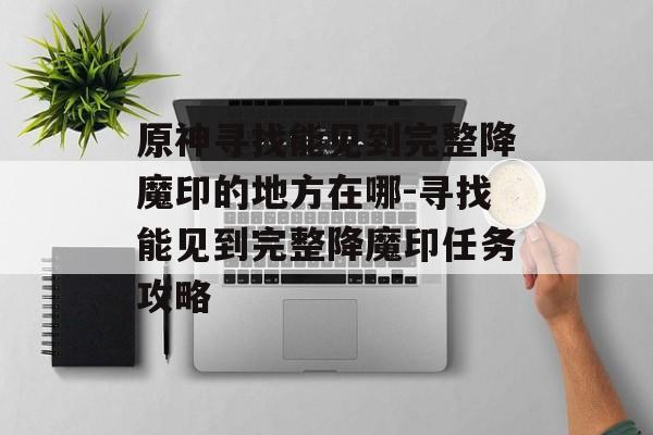 原神寻找能见到完整降魔印的地方在哪-寻找能见到完整降魔印任务攻略