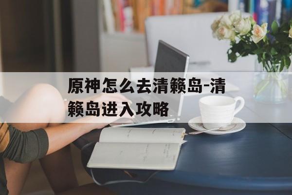 原神怎么去清籁岛-清籁岛进入攻略