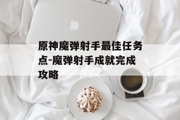 原神魔弹射手最佳任务点-魔弹射手成就完成攻略