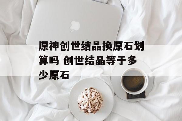 原神创世结晶换原石划算吗 创世结晶等于多少原石