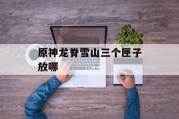 原神龙脊雪山三个匣子放哪