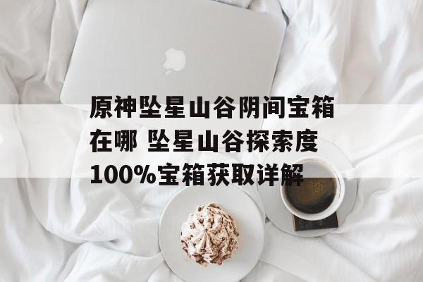 原神坠星山谷阴间宝箱在哪 坠星山谷探索度100%宝箱获取详解