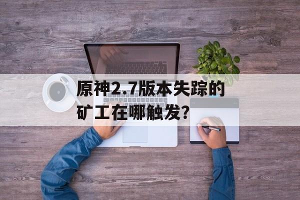 原神2.7版本失踪的矿工在哪触发？