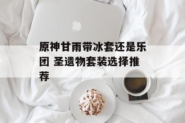 原神甘雨带冰套还是乐团 圣遗物套装选择推荐