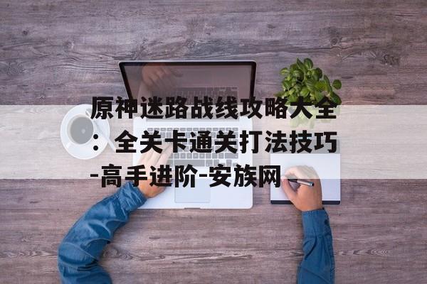 原神迷路战线攻略大全：全关卡通关打法技巧-高手进阶-安族网