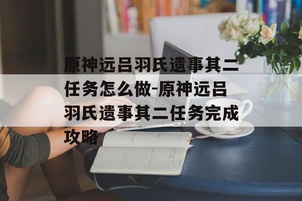 原神远吕羽氏遗事其二任务怎么做-原神远吕羽氏遗事其二任务完成攻略