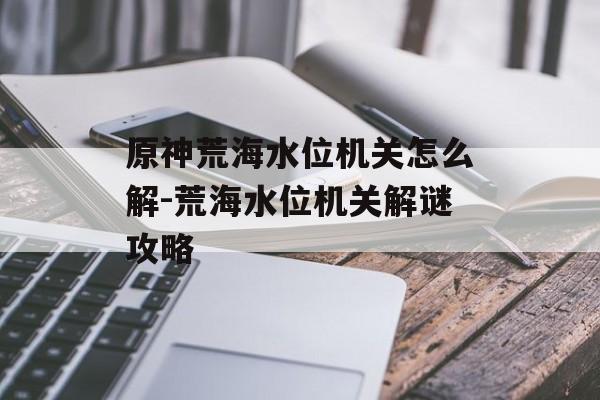 原神荒海水位机关怎么解-荒海水位机关解谜攻略