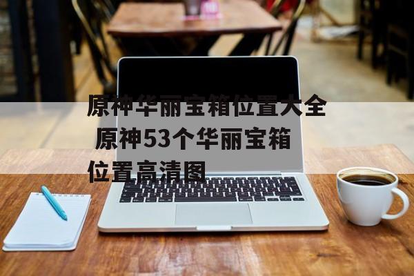 原神华丽宝箱位置大全 原神53个华丽宝箱位置高清图