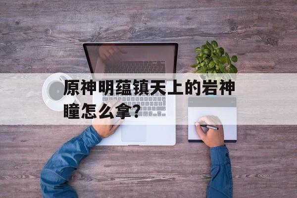 原神明蕴镇天上的岩神瞳怎么拿？