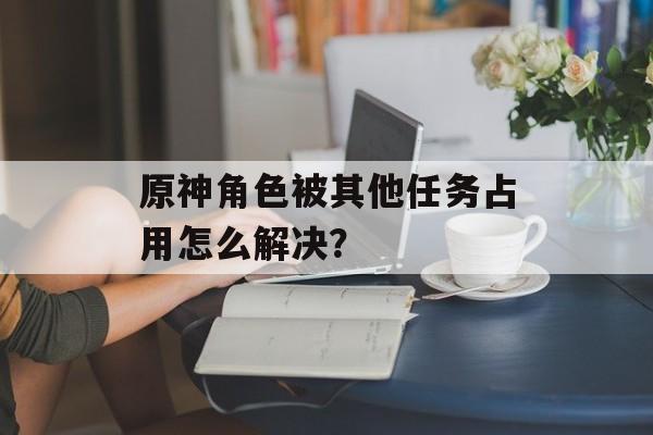 原神角色被其他任务占用怎么解决？