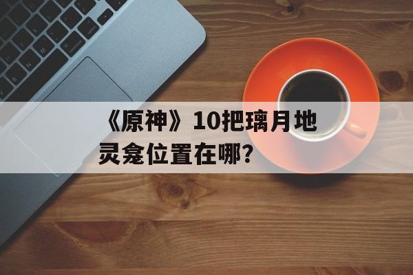 《原神》10把璃月地灵龛位置在哪？