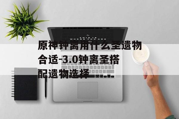 原神钟离用什么圣遗物合适-3.0钟离圣搭配遗物选择