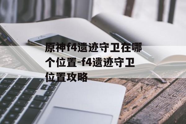 原神f4遗迹守卫在哪个位置-f4遗迹守卫位置攻略