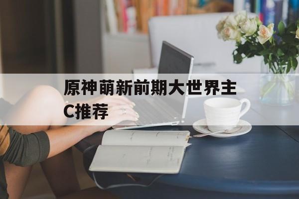 原神萌新前期大世界主C推荐